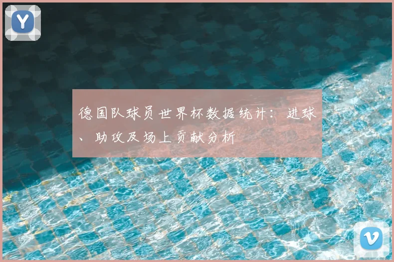 德国队球员世界杯数据统计：进球、助攻及场上贡献分析
