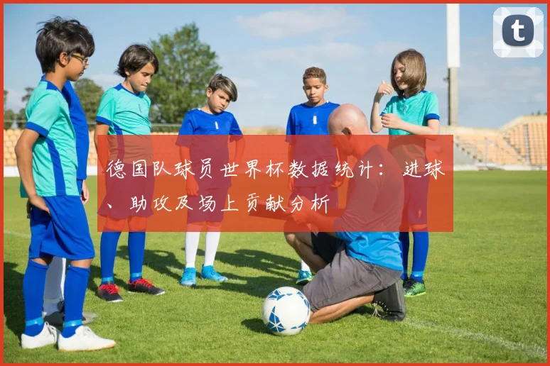 德国队球员世界杯数据统计：进球、助攻及场上贡献分析