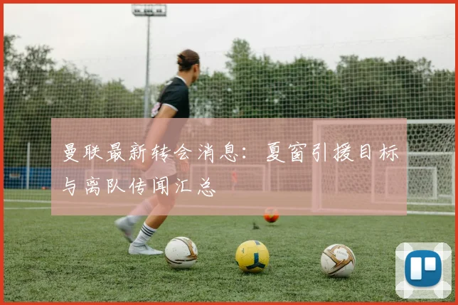 曼联最新转会消息：夏窗引援目标与离队传闻汇总
