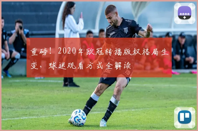 重磅！2020年欧冠转播版权格局生变，球迷观看方式全解读