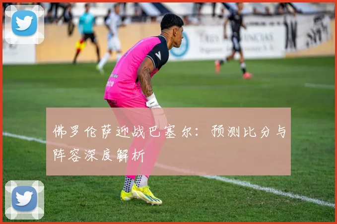 佛罗伦萨迎战巴塞尔：预测比分与阵容深度解析