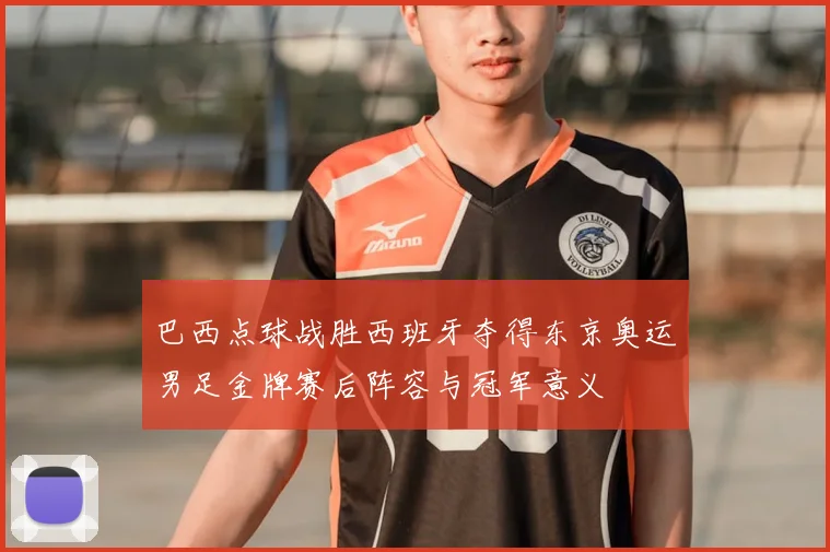 巴西点球战胜西班牙夺得东京奥运男足金牌赛后阵容与冠军意义